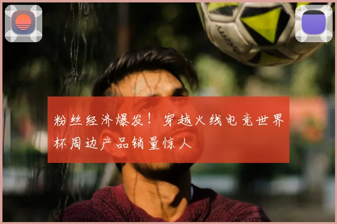 粉丝经济爆发!穿越火线电竞世界杯周边产品销量惊人