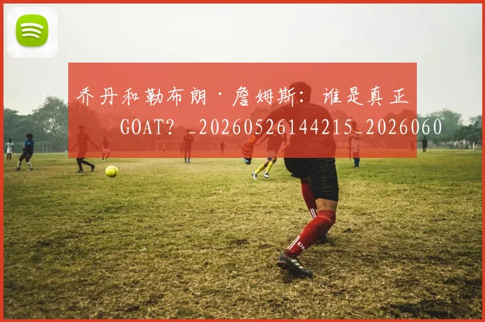 乔丹和勒布朗·詹姆斯：谁是真正的GOAT？_20260526144215_20260608142400