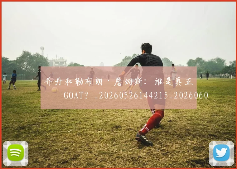 乔丹和勒布朗·詹姆斯：谁是真正的GOAT？_20260526144215_20260608142400