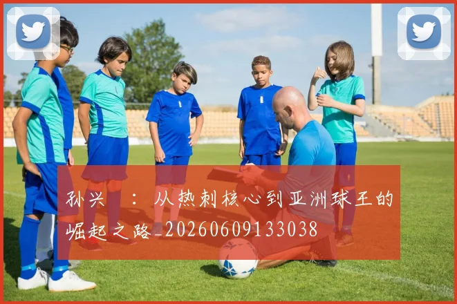 孙兴慜：从热刺核心到亚洲球王的崛起之路_20260609133038