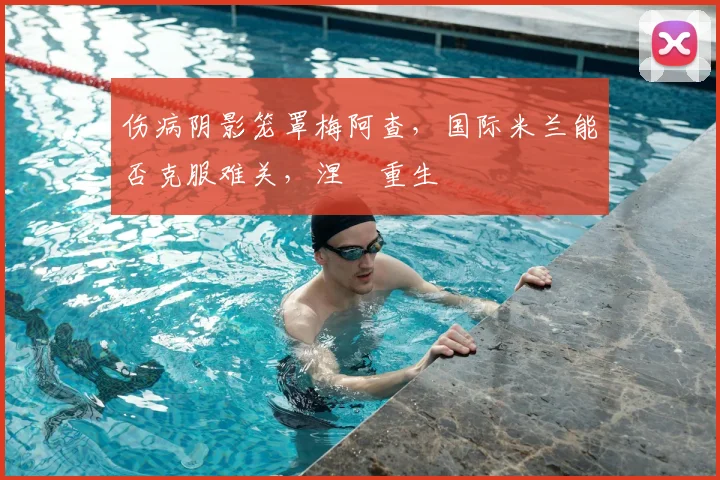 伤病阴影笼罩梅阿查,国际米兰能否克服难关,涅槃重生