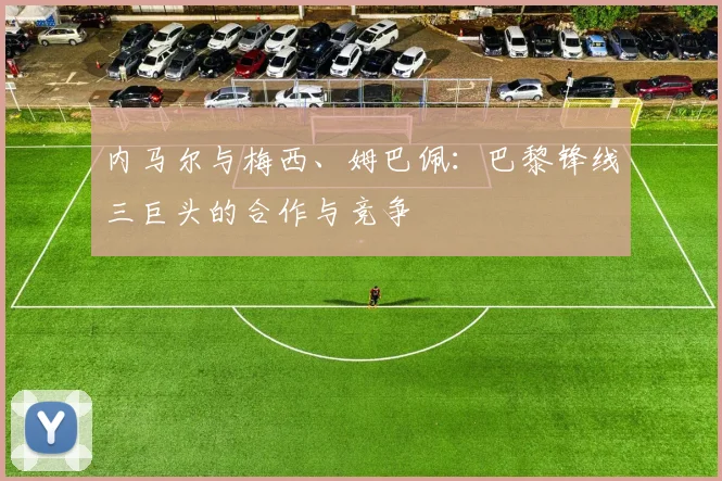 内马尔与梅西、姆巴佩:巴黎锋线三巨头的合作与竞争
