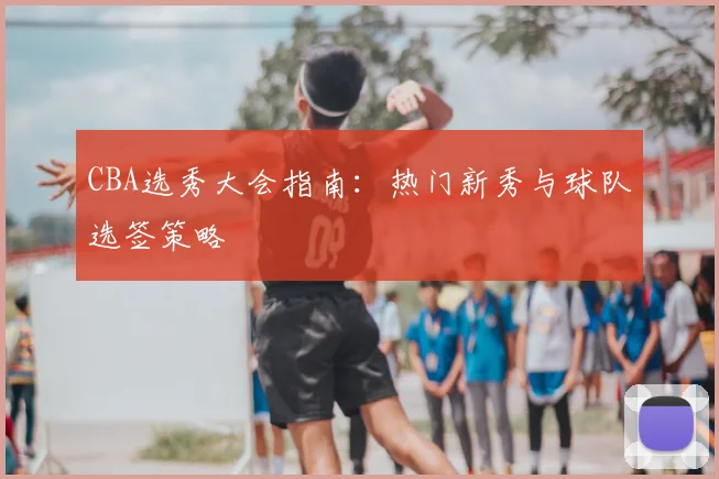 CBA选秀大会指南：热门新秀与球队选签策略