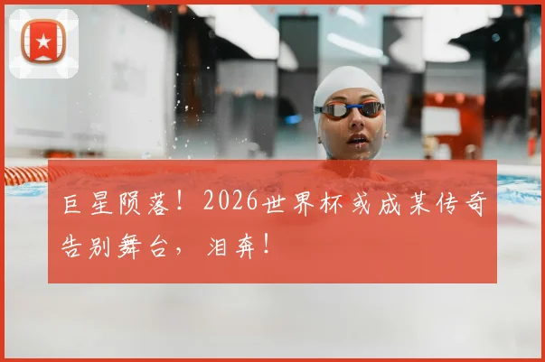 巨星陨落!2026世界杯或成某传奇告别舞台,泪奔!