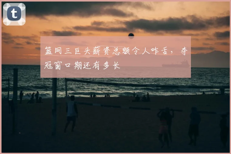 篮网三巨头薪资总额令人咋舌,夺冠窗口期还有多长