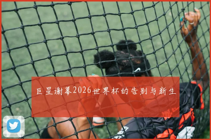 巨星谢幕2026世界杯的告别与新生