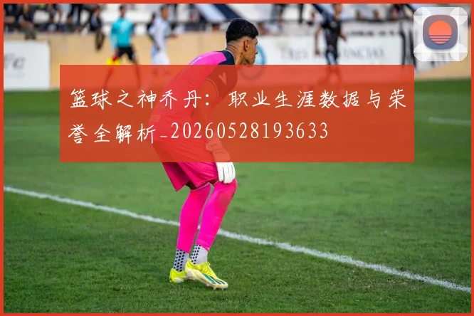 篮球之神乔丹:职业生涯数据与荣誉全解析_20260528193633
