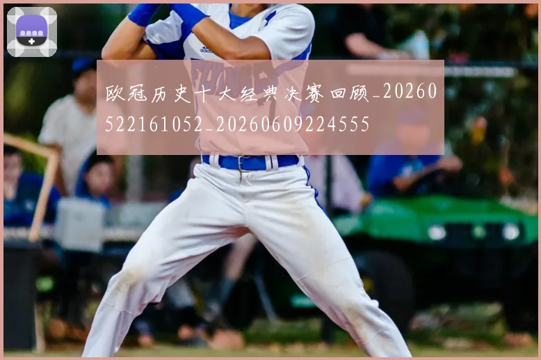 欧冠历史十大经典决赛回顾_20260522161052_20260609224555