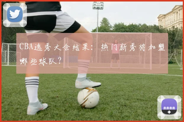 CBA选秀大会结果：热门新秀将加盟哪些球队？