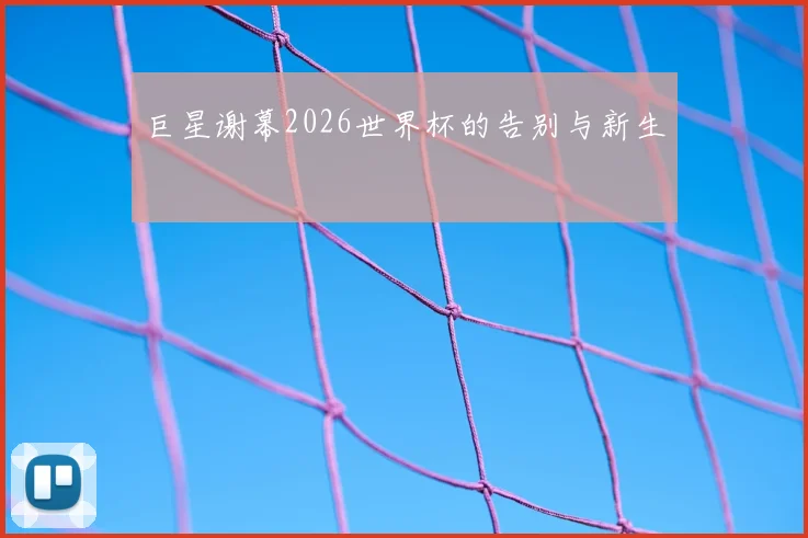 巨星谢幕2026世界杯的告别与新生