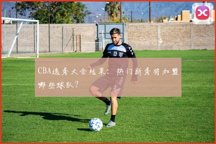 CBA选秀大会结果：热门新秀将加盟哪些球队？