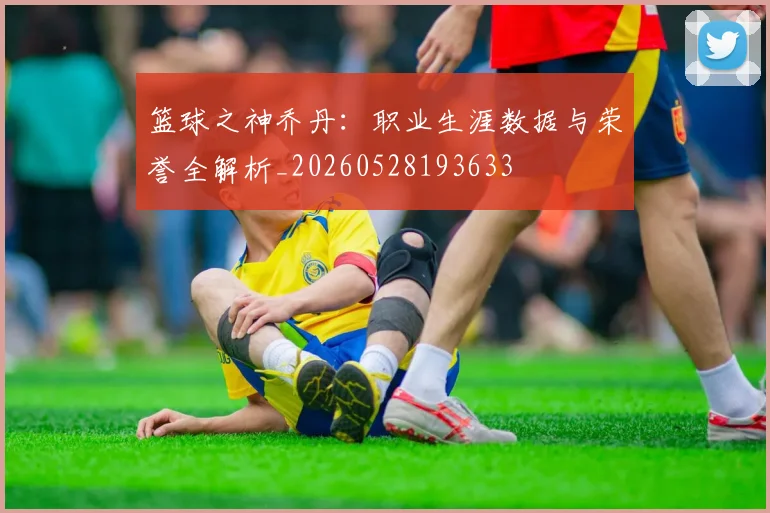 篮球之神乔丹:职业生涯数据与荣誉全解析_20260528193633