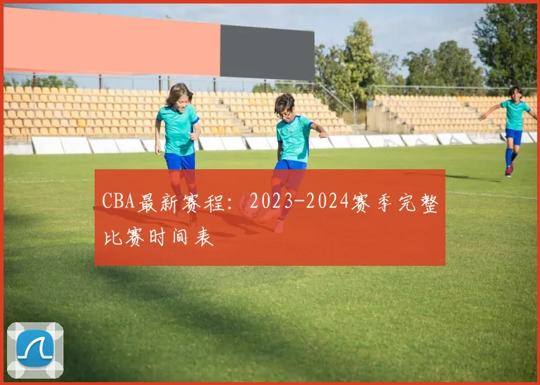 CBA最新赛程:2023-2024赛季完整比赛时间表