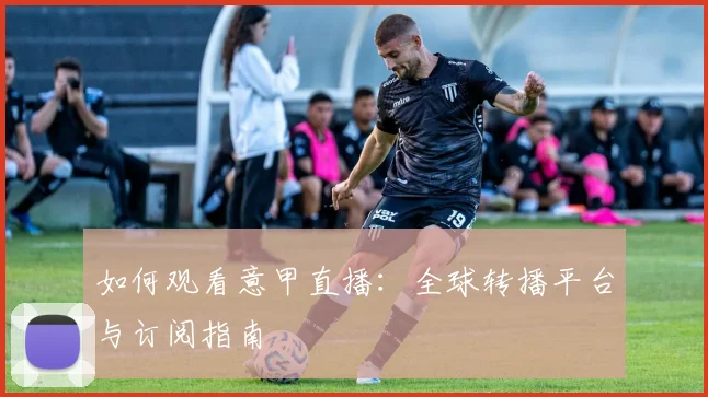 如何观看意甲直播：全球转播平台与订阅指南