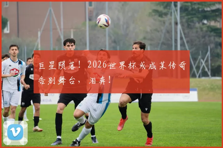 巨星陨落!2026世界杯或成某传奇告别舞台,泪奔!