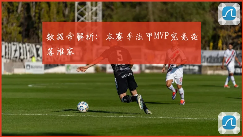 数据帝解析：本赛季法甲MVP究竟花落谁家