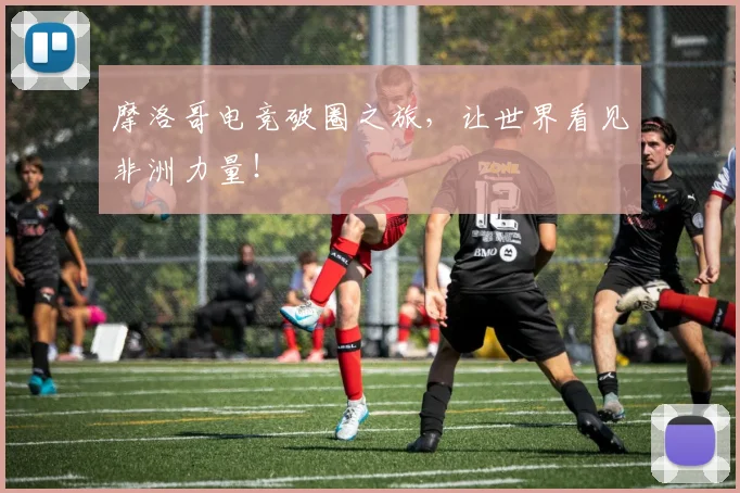 摩洛哥电竞破圈之旅，让世界看见非洲力量！