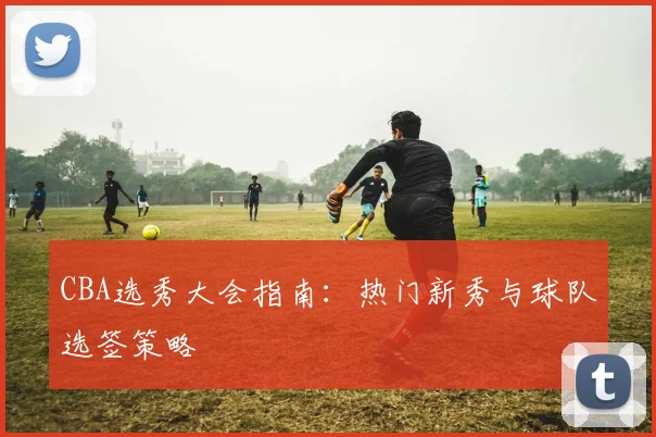 CBA选秀大会指南：热门新秀与球队选签策略